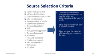 Source Selection Criteria
 Can be only price if an
 off-the-shelf product.
 Other selection criteria take
 into consideration:
 Understanding of needs.
 Overall life-cycle cost
 Technical capability
 Risk
 Management approach
 Technical approach
 Warranty
 Financial capability
 Production capacity
 Past performance
 References
 IP rights
 They are included in the
procurement documents to
give the seller an
understanding of the buyer’s
needs
 They help the seller on how
to prepare the bid
 They become the basis by
which the buyer evaluates
the bids
Ahmad Maharma PMBOK 5th Edition 544
 