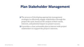 Plan Stakeholder Management
 The process of developing appropriate management
strategies to effectively engage stakeholders through the
project life cycle, based on the analysis of their needs,
interests, and potential impact on project success.
 It provides a clear, actionable plan to interact with project
stakeholders to support the project’s interests.
Ahmad Maharma PMBOK 5th Edition 549
 