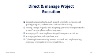 Direct & manage Project
Execution
 Generating project data, such as cost, schedule, technical and
quality progress, and status to facilitate forecasting.
 Issuing change requests and adapting approved changes into the
project’s scope, plans and environment.
 Managing risks and implementing risk response activities.
 Managing sellers and suppliers; and
 Collecting & documenting lessons learned, and implementing
approved process improvement activities.
Ahmad Maharma PMBOK 5th Edition 561
 