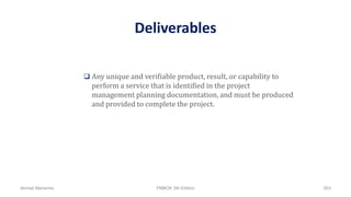 Deliverables
 Any unique and verifiable product, result, or capability to
perform a service that is identified in the project
management planning documentation, and must be produced
and provided to complete the project.
Ahmad Maharma PMBOK 5th Edition 563
 
