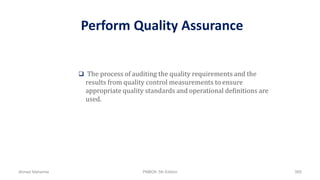Perform Quality Assurance
 The process of auditing the quality requirements and the
results from quality control measurements to ensure
appropriate quality standards and operational definitions are
used.
Ahmad Maharma PMBOK 5th Edition 565
 