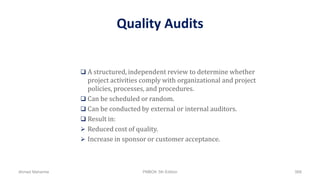 Quality Audits
 A structured, independent review to determine whether
project activities comply with organizational and project
policies, processes, and procedures.
 Can be scheduled or random.
 Can be conducted by external or internal auditors.
 Result in:
 Reduced cost of quality.
 Increase in sponsor or customer acceptance.
Ahmad Maharma PMBOK 5th Edition 568
 