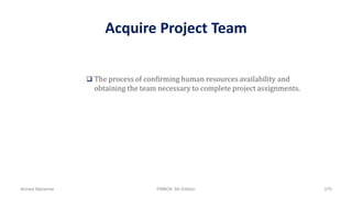 Acquire Project Team
 The process of confirming human resources availability and
obtaining the team necessary to complete project assignments.
Ahmad Maharma PMBOK 5th Edition 576
 