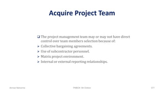 Acquire Project Team
 The project management team may or may not have direct
control over team members selection because of:
 Collective bargaining agreements.
 Use of subcontractor personnel.
 Matrix project environment.
 Internal or external reporting relationships.
Ahmad Maharma PMBOK 5th Edition 577
 