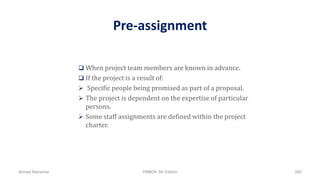 Pre-assignment
 When project team members are known in advance.
 If the project is a result of:
 Specific people being promised as part of a proposal.
 The project is dependent on the expertise of particular
persons.
 Some staff assignments are defined within the project
charter.
Ahmad Maharma PMBOK 5th Edition 580
 