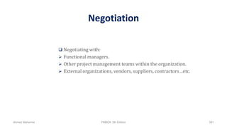 Negotiation
 Negotiating with:
 Functional managers.
 Other project management teams within the organization.
 External organizations, vendors, suppliers, contractors…etc.
Ahmad Maharma PMBOK 5th Edition 581
 