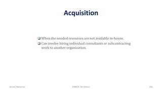 Acquisition
 When the needed resources are not available in-house.
 Can involve hiring individual consultants or subcontracting
work to another organization.
Ahmad Maharma PMBOK 5th Edition 582
 