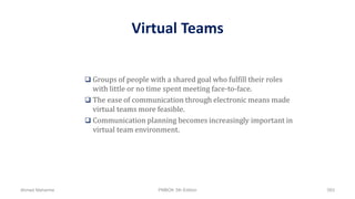 Virtual Teams
 Groups of people with a shared goal who fulfill their roles
with little or no time spent meeting face-to-face.
 The ease of communication through electronic means made
virtual teams more feasible.
 Communication planning becomes increasingly important in
virtual team environment.
Ahmad Maharma PMBOK 5th Edition 583
 