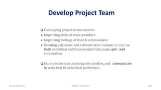 Develop Project Team
 Developing project teams include:
 Improving skills of team members
 Improving feelings of trust & cohesiveness
 Creating a dynamic and cohesive team culture to improve
both individual and team productivity, team spirit and
cooperation
 Examples include assisting one another, and communicate
in ways that fit individual preference.
Ahmad Maharma PMBOK 5th Edition 588
 