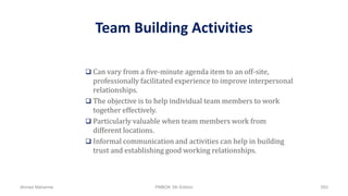 Team Building Activities
 Can vary from a five-minute agenda item to an off-site,
professionally facilitated experience to improve interpersonal
relationships.
 The objective is to help individual team members to work
together effectively.
 Particularly valuable when team members work from
different locations.
 Informal communication and activities can help in building
trust and establishing good working relationships.
Ahmad Maharma PMBOK 5th Edition 593
 