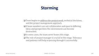 Storming
 Team begins to address the project work, technical decisions,
and the project management approach.
 If team members are not collaborative and open to differing
ideas and perspectives the environment can become
destructive.
 In some cases, the team never leaves this stage.
 The role of project manager is crucial in this stage. Tolerance
and patience will help in passing through it successfully.
Ahmad Maharma PMBOK 5th Edition 596
 