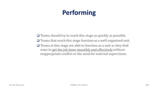 Performing
 Teams should try to reach this stage as quickly as possible.
 Teams that reach this stage function as a well-organized unit.
 Teams at this stage are able to function as a unit as they find
ways to get the job done smoothly and effectively without
inappropriate conflict or the need for external supervision.
Ahmad Maharma PMBOK 5th Edition 598
 
