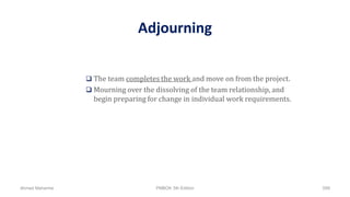 Adjourning
 The team completes the work and move on from the project.
 Mourning over the dissolving of the team relationship, and
begin preparing for change in individual work requirements.
Ahmad Maharma PMBOK 5th Edition 599
 