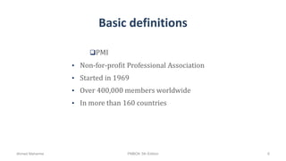 Basic definitions
• Non-for-profit Professional Association
• Started in 1969
• Over 400,000 members worldwide
• In more than 160 countries
PMI
Ahmad Maharma PMBOK 5th Edition 6
 