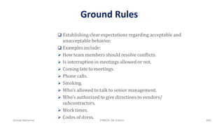 Ground Rules
 Establishing clear expectations regarding acceptable and
unacceptable behavior.
 Examples include:
 How team members should resolve conflicts.
 Is interruption in meetings allowed or not.
 Coming late to meetings.
 Phone calls.
 Smoking.
 Who’s allowed to talk to senior management.
 Who’s authorized to give directions to vendors/
subcontractors.
 Work times.
 Codes of dress.
Ahmad Maharma PMBOK 5th Edition 600
 