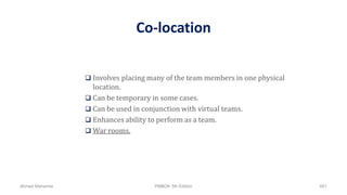 Co-location
 Involves placing many of the team members in one physical
location.
 Can be temporary in some cases.
 Can be used in conjunction with virtual teams.
 Enhances ability to perform as a team.
 War rooms.
Ahmad Maharma PMBOK 5th Edition 601
 