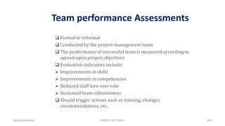 Team performance Assessments
 Formal or informal
 Conducted by the project management team
 The performance of successful team is measured according to
agreed upon project objectives
 Evaluation indicators include:
 Improvements in skills
 Improvements in competencies
 Reduced staff turn over rate
 Increased team cohesiveness
 Should trigger actions such as training, changes,
recommendations, etc..
Ahmad Maharma PMBOK 5th Edition 603
 