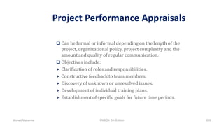 Project Performance Appraisals
 Can be formal or informal depending on the length of the
project, organizational policy, project complexity and the
amount and quality of regular communication.
 Objectives include:
 Clarification of roles and responsibilities.
 Constructive feedback to team members.
 Discovery of unknown or unresolved issues.
 Development of individual training plans.
 Establishment of specific goals for future time periods.
Ahmad Maharma PMBOK 5th Edition 609
 