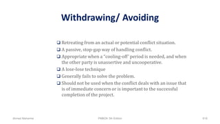 Withdrawing/ Avoiding
 Retreating from an actual or potential conflict situation.
 A passive, stop-gap way of handling conflict.
 Appropriate when a “cooling-off’ period is needed, and when
the other party is unassertive and uncooperative.
 A lose-lose technique
 Generally fails to solve the problem.
 Should not be used when the conflict deals with an issue that
is of immediate concern or is important to the successful
completion of the project.
Ahmad Maharma PMBOK 5th Edition 618
 