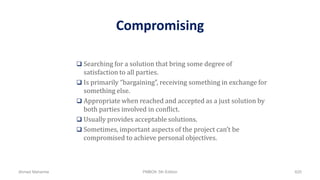 Compromising
 Searching for a solution that bring some degree of
satisfaction to all parties.
 Is primarily “bargaining”, receiving something in exchange for
something else.
 Appropriate when reached and accepted as a just solution by
both parties involved in conflict.
 Usually provides acceptable solutions.
 Sometimes, important aspects of the project can’t be
compromised to achieve personal objectives.
Ahmad Maharma PMBOK 5th Edition 620
 