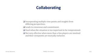 Collaborating
 Incorporating multiple view points and insights from
differing perspectives.
 Leads to consensus and commitment.
 Used when the situation is too important to be compromised.
 Not very effective when more than a few players are involved
and their viewpoints are mutually exclusive.
Ahmad Maharma PMBOK 5th Edition 622
 