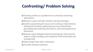 Confronting/ Problem Solving
 Treating conflict as a problem to be solved by examining
alternatives.
 Requires a give-and-take attitude and open dialogue.
 Involves pinpointing the issue and resolving it objectively by
defining the problem, gathering necessary information,
generating and analyzing alternatives, and selecting the best
alternative.
 Requires open dialogue between participants, who must be
mature, understanding, and competent-both technically and
managerially.
 Takes longer than other techniques.
 Provides ultimate solutions.
Ahmad Maharma PMBOK 5th Edition 623
 
