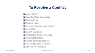 To Resolve a Conflict
 Assure Privacy
 Empathize than sympathize
 Listen actively
 Maintain equity
 Focus on issue, not on personality
 Avoid blame
 Identify key theme
 Re-state key theme frequently
 Encourage feedback
 Identify alternate solutions
 Give your positive feedback
 Agree on an action plan
Ahmad Maharma PMBOK 5th Edition 625
 