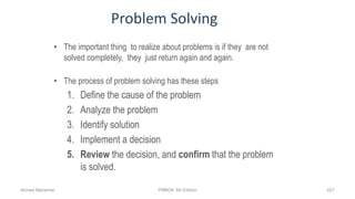 Problem Solving
• The important thing to realize about problems is if they are not
solved completely, they just return again and again.
• The process of problem solving has these steps
1. Define the cause of the problem
2. Analyze the problem
3. Identify solution
4. Implement a decision
5. Review the decision, and confirm that the problem
is solved.
Ahmad Maharma PMBOK 5th Edition 627
 