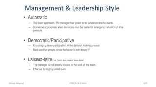 Management & Leadership Style
• Autocratic
– Top down approach. The manager has power to do whatever she/he wants.
– Sometime appropriate when decisions must be made for emergency situation or time
pressure.
• Democratic/Participative
– Encouraging team participation in the decision making process
– Best used for people whose behavior fit with theory Y
• Laissez-faire - a French term means “leave alone”
– The manager is not directly involve in the work of the team.
– Effective for highly skilled team
Ahmad Maharma PMBOK 5th Edition 629
 