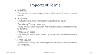 Important Terms
• Halo Effect
The assumption that because the person is good at technical, he will be good as a project
manager.
• Arbitration
A method to resolve conflict. A neutral party hears and resolve a dispute.
• Expectancy Theory - Victor H. Vroom
This is a motivation factor. People put in more efforts because they accept to be rewarded
for their efforts.
• Perquisites (Perks)
Some employees receives special rewards e.g. parking spaces, corner offices, executive
dining.
• Fringe Benefits
Standard benefits formally given to all employees, such as insurance, education benefits
and profit benefits.
Ahmad Maharma PMBOK 5th Edition 630
 