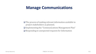 Manage Communications
 The process of making relevant information available to
project stakeholders as planned.
 Implementing the “Communications Management Plan”
 Responding to unexpected requests for Information
Ahmad Maharma PMBOK 5th Edition 633
 