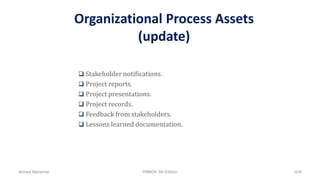 Organizational Process Assets
(update)
 Stakeholder notifications.
 Project reports.
 Project presentations.
 Project records.
 Feedback from stakeholders.
 Lessons learned documentation.
Ahmad Maharma PMBOK 5th Edition 638
 