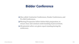 Bidder Conference
 Also called: Contractor Conferences, Vendor Conferences, and
Pre-Bid Conferences.
 Meeting Prospective Sellers before bids preparation, to
ensure clear and common understanding of procurement.
 All potential sellers are given equal standing during the
conference.
Ahmad Maharma PMBOK 5th Edition 643
 
