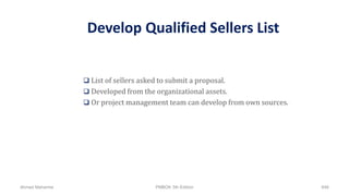 Develop Qualified Sellers List
 List of sellers asked to submit a proposal.
 Developed from the organizational assets.
 Or project management team can develop from own sources.
Ahmad Maharma PMBOK 5th Edition 646
 