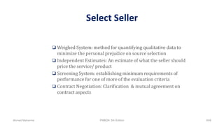 Select Seller
 Weighed System: method for quantifying qualitative data to
minimize the personal prejudice on source selection
 Independent Estimates: An estimate of what the seller should
price the service/ product
 Screening System: establishing minimum requirements of
performance for one of more of the evaluation criteria
 Contract Negotiation: Clarification & mutual agreement on
contract aspects
Ahmad Maharma PMBOK 5th Edition 648
 