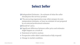 Select Seller
 Independent Estimates: An estimate of what the seller
should price the service/ product
 The procuring organization may either prepare its own
independent estimates, or have an estimate of cost prepared
by an external professional estimator
 Should-be” price.
 Significant difference between seller price and estimates
might happen as a result of:
 Statement of work is unclear.
 Prospective seller didn’t understand or fully respond.
 Change in market condition.
Ahmad Maharma PMBOK 5th Edition 652
 