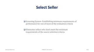 Select Seller
 Screening System: Establishing minimum requirements of
performance for one of more of the evaluation criteria
 Eliminates sellers who don’t meet the minimum
requirements of the source selection criteria
Ahmad Maharma PMBOK 5th Edition 653
 