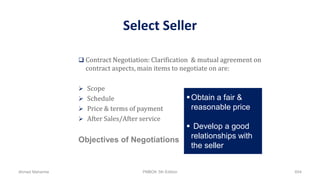 Select Seller
 Contract Negotiation: Clarification & mutual agreement on
contract aspects, main items to negotiate on are:
 Scope
 Schedule
 Price & terms of payment
 After Sales/After service
Objectives of Negotiations
Obtain a fair &
reasonable price
 Develop a good
relationships with
the seller
Ahmad Maharma PMBOK 5th Edition 654
 