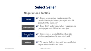 Select Seller
Attacks
 “ if your organization can’t manage the
details of the operations perhaps it should
get out of the business”
Personal Insults
 “ if you don’t understand what you are doing
perhaps you should find another job”
Good guy/bad
guy
 “ One person is helpful to the other side
while the other is difficult to deal with ”
Deadline  “ We have a flight at 5pm and we must finish
negotiations before that time”
Negotiations Tactics
Ahmad Maharma PMBOK 5th Edition 655
 