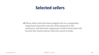 Selected sellers
 Those sellers who have been judged to be in a competitive
range based upon the outcome of the proposal or bid
evaluation, and who have negotiated a draft contract that will
become the actual contract when the award is made.
Ahmad Maharma PMBOK 5th Edition 658
 