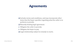 Agreements
 Includes terms and conditions, and may incorporate other
items that the buyer specifies regarding what the seller is to
perform or provide.
 Mutually binding legal agreement:
 Obligates the seller to provide.
 Obligates the buyer to pay.
 Legal relationship subject to remedy in courts.
Ahmad Maharma PMBOK 5th Edition 659
 