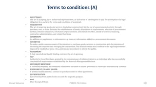 Terms to conditions (A)
• ACCEPTANCE
The act of accepting by an authorized representative; an indication of a willingness to pay; the assumption of a legal
obligation by a party to the terms and conditions of a contract.
• ACQUISITION
The act of acquiring goods and services (including construction) for the use of a governmental activity through
purchase, rent, or lease. Includes the establishment of needs, description of requirements, selection of procurement
method, selection of sources, solicitation of procurement, solicitation for offers, award of contract, financing,
contraction administration, and related functions.
• ADDENDUM
An addition or supplement to a document; e.g., items or information added to a procurement document.
• ADVERTISE
To make a public announcement of the intention to purchase goods, services or construction with the intention of
increasing the response and enlarging the competition. The announcement must conform to the legal requirements
imposed by established laws, rules, policies and procedures to inform the public.
• AGREEMENT
A duly executed and legally binding contract; the act of agreeing.
• ALP
Authority for Local Purchase: granted by the commissioner of Administration to an individual who has successfully
completed all requirements established by the Materials Management Division.
• ALTERNATE RESPONSE
A substitute response; an intentional substantive variation to a basic provision or clause of a solicitation by a vendor.
• AMENDMENT/CHANGE ORDER
A written modification to a contract or purchase order or other agreements.
• APPROPRIATION
Sum of money from public funds set aside for a specific purpose.
• ARO
After Receipt of Order.
Ahmad Maharma PMBOK 5th Edition 661
 