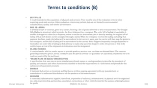 Terms to conditions (B)
• BEST VALUE
A result intended in the acquisition of all goods and services. Price must be one of the evaluation criteria when
acquiring goods and services. Other evaluation criteria may include, but are not limited to environmental
considerations, quality, and vendor performance.
• BILL OF LADING
A written receipt or contract, given by a carrier, showing a list of goods delivered to it for transportation. The straight
bill of lading is a contract which provides for direct shipment to a consignee. The order bill of lading is negotiable; it
enables a shipper to collect for a shipment before it reaches its destination (this is done by sending the original bill of
lading with a draft drawn on the consignee through a bank). When the consignee receives the lading indicating that
payment has been made, the lading will be surrendered to the carrier's agent, and the carrier will then ship the goods to
the consignee, and the bill of lading will be surrendered to the carrier. Note: Shippers frequently consign shipments to
themselves on order bills of lading so that delivery is made only upon the shipper's order; the person or firm to be
notified upon arrival of the shipment at destination must be designated.
• BLANKET ORDER
A contract under which a vendor agrees to provide goods or services on a purchase-on-demand basis. The contract
generally establishes prices, terms, conditions and the period covered (no quantities are specified); shipments are to be
made as required by the purchaser.
• "BRAND NAME OR EQUAL" SPECIFICATION
A specification that uses one or more manufacturers brand names or catalog numbers to describe the standards of
quality, performance and other characteristics needed to meet the requirements of a solicitation and provide for the
submission of equivalent products.
• BROKER
A business that carries no inventory and that has no written ongoing agreement with any manufacturer or
manufacturer's authorized distributor to sell the products of the manufacturer.
• BUSINESS
A contractor, subcontractor, supplier, consultant, or provider of technical, administrative, or physical services organized
as a sole proprietorship, partnership, association, corporation, or other entity formed for the purpose of doing business
for profit.Ahmad Maharma PMBOK 5th Edition 662
 