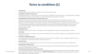Terms to conditions (C)
• COMMODITY
A transportable article of trade or commerce that can be bartered or sold.
• COMMODITY/SERVICE CONTRACT
Previously referred to as "M-contracts." Since the inception of MAPS, the contract number is a six-digit number assigned
by the computer system. An "M" number is no longer assigned for these types of contracts.
• COMPREHENSIVE PROCUREMENT GUIDELINES (CPG)
Designates items that must contain recycled content when purchased by federal, state, and local agencies, or by
contractors using appropriated federal funds, when these agencies spend more than $10,000 a year on any of the
designated items. For example, if a state agency spends more than $10,000 a year on copy paper, and part of that money
is from appropriated federal funds, then that state agency must follow the EPS guidelines and buy 30 percent post-
consumer recycled paper. (Section 6002 of the Resource Conservation and Recovery Act [RCRA] and Presidential
Executive Order 13101.)
• CONSIDERATION
Something of value given or done as recompense that is exchanged by two parties; that which binds a contract.
• CONTRACT
Any written instrument or electronic document containing the elements of offer, acceptance, and consideration to which
an agency is a party.
• CONTRACT ADMINISTRATION
The management of all actions after the award of a contract that must be taken to assure compliance with the contract;
e.g., timely delivery, acceptance, payment, closing contract, etc.
• CONTRACTOR
A person who agrees to furnish goods or services for a certain price; may be a prime contractor or subcontractor.
• COOPERATIVE PURCHASING
The combining of requirements of two or more governmental units to obtain the benefits of volume purchases and/or
reduction in administrative expenses.
• COOPERATIVE PURCHASING VENTURE (CPV)
A joint purchasing program designed by the State of Minnesota where governmental units obtain the benefits of volume
purchasing and/or reduction in administrative expenses by participating in the program and purchasing from existing
State of Minnesota commodity contracts.
Ahmad Maharma PMBOK 5th Edition 663
 
