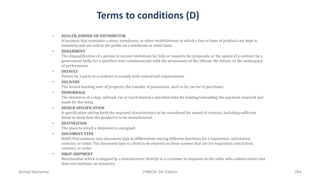 Terms to conditions (D)
• DEALER, JOBBER OR DISTRIBUTOR
A business that maintains a store, warehouse, or other establishment in which a line or lines of products are kept in
inventory and are sold to the public on a wholesale or retail basis.
• DEBARMENT
The disqualification of a person to receive invitations for bids or requests for proposals, or the award of a contract by a
government body, for a specified time commensurate with the seriousness of the offense, the failure, or the inadequacy
of performance.
• DEFAULT
Failure by a party to a contract to comply with contractual requirements.
• DELIVERY
The formal handing over of property; the transfer of possession, such as by carrier to purchaser.
• DEMURRAGE
The detention of a ship, railroad, car or truck beyond a specified time for loading/unloading; the payment required and
made for the delay.
• DESIGN SPECIFICATION
A specification setting forth the required characteristics to be considered for award of contract, including sufficient
detail to show how the product is to be manufactured.
• DESTINATION
The place to which a shipment is consigned.
• DOCUMENT TYPE
MAPS Procurement uses document type to differentiate among different functions for a requisition, solicitation,
contract, or order. The document type is a field to be entered on those screens that are for requisition solicitation,
contract, or order.
• DROP SHIPMENT
Merchandise which is shipped by a manufacturer directly to a customer in response to the seller who collects orders but
does not maintain an inventory.
Ahmad Maharma PMBOK 5th Edition 664
 