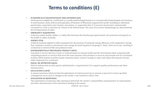Terms to conditions (E)
• ECONOMICALLY DISADVANTAGED AREA BUSINESS (ED)
Small business eligible for certification as socially disadvantaged business or economically disadvantaged area business:
A small business entity with its principal place of business in Minnesota organized for profit, including an individual,
partnership, corporation, joint venture, association, or cooperative that is 51 percent owned and is operationally
controlled on a day-to-day basis by citizens of the United States. The areas of economic disadvantage are determined by
the US Department of Labor.
• EMERGENCY ACQUISITION
A threat to public health, welfare, or safety that threatens the functioning of government, the protection of property or
the health or safety of people.
• ENERGY STAR
A federal standard applied to office equipment for the purpose of rating the energy efficiency of the equipment. Energy
Star computers, monitors, and printers save energy by powering down and going to "sleep" when not in use, resulting in
a reduction in electrical bills and pollution levels.
• ENVIRONMENTALLY PREFERABLE PRODUCT (EPP)
A product or service that has a lesser or reduced impact on human health and the environment when compared with
competing products or services that serve the same purpose. Such products or services may include, but are not limited
to those which contain recycled content, minimize waste, conserve energy or water, and reduce the amount of toxics
either disposed of or consumed.
• EQUAL OR APPROVED EQUAL
Used to indicate that an item may be substituted for a required item if it is equal in quality, performance and other
characteristics.
• ESCALATION CLAUSE
A contract provision which permits the adjustment of contract prices by an amount or percent if certain specified
contingencies occur, such as changes in the vendor's raw material or labor costs.
• EVALUATION OF RESPONSES
The examination of responses after opening to determine the vendor's responsibility, responsiveness to requirements,
and other characteristics of the solicitation relating to the award.
Ahmad Maharma PMBOK 5th Edition 665
 