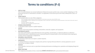 Terms to conditions (F-J)
• FISCAL YEAR
The 12 months between one annual settlement of financial accounts and the next; a term used for budgeting, etc. The
fiscal year for the U.S. Government is October 1 to September 30; the fiscal year for the State of Minnesota is July 1 to
June 30.
• FIXED ASSETS
State property that is in one of four categories:
– all non-expendable property having a normal life expectancy of more than two years and a value of $2,000 or more.
– all semi-expendable property established by the owning agency's policy as fixed assets: any item having a normal life expectancy of more than two years and a value of
less than $2,000.
– all firearms, regardless of their value.
– all sensitive items, as established by the agency policy.
• FORMAL SOLICITATION
A solicitation which requires a sealed response.
• GOODS
All types of personal property including commodities, materials, supplies, and equipment.
• HAZARDOUS WASTE
Any waste (solid, liquid, or gas) which because of its quantity, concentration, or chemical, physical, or infectious
characteristics pose a substantial present or potential hazard to human health or the environment when improperly
treated, stored, transported, or disposed of.
• INFORMAL SOLICITATION
A solicitation which does not require a sealed response.
• INSURANCE
A contract between an insurance company and a person or group which provides for a money payment in case of
covered loss, accident or death.
• INVOICE
A list of goods or services sent to a purchaser showing information including prices, quantities and shipping charges for
payment.
• JOINT VENTURE
The temporary association of two or more businesses to secure and fulfill a procurement bid award.Ahmad Maharma PMBOK 5th Edition 666
 