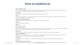 Terms to conditions (L)
• LABOR SURPLUS AREA
A civil jurisdiction designated by the U.S. Department of Labor, usually updated annually in the late fall. Used as one of
the criteria for designating economically disadvantaged (ED) vendors.
• LEAD TIME
The time that it would take a supplier to delivery goods after receipt of order.
• LEASE
A contract conveying from one entity to another the use of real or personal property for a designated period of time in
return for payment or other consideration.
• LESS-THAN-TRUCKLOAD (LTL)
A quantity of freight less than the amount necessary to constitute a truckload.
• LESSEE
One to whom a lease is granted.
• LESSOR
One who grants a lease.
• LIFE CYCLE COSTING
A procurement evaluation technique which determines the total cost of acquisition, operation, maintaining and disposal
of the items acquired; the lowest ownership cost during the time the item is in use.
• LINE ITEM
An item of supply or service specified in a solicitation for which the vendor must specify a separate price.
• LIQUIDATED DAMAGES
A specific sum of money, agreed to as part of a contract to be paid by one party to the other in the event of a breach of
contract in lieu of actual damages, unless otherwise provided by law.
• LIST PRICE
The price of an article published in a catalog, advertisement or printed list from which discounts, if any, may be
subtracted.
• LOWEST RESPONSIBLE VENDOR
The vendor with the lowest price whose past performance, reputation and financial capability is deemed acceptable.Ahmad Maharma PMBOK 5th Edition 667
 