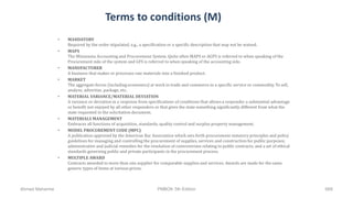 Terms to conditions (M)
• MANDATORY
Required by the order stipulated, e.g., a specification or a specific description that may not be waived.
• MAPS
The Minnesota Accounting and Procurement System. Quite often MAPS or AGPS is referred to when speaking of the
Procurement side of the system and GFS is referred to when speaking of the accounting side.
• MANUFACTURER
A business that makes or processes raw materials into a finished product.
• MARKET
The aggregate forces (including economics) at work in trade and commerce in a specific service or commodity. To sell,
analyze, advertise, package, etc.
• MATERIAL VARIANCE/MATERIAL DEVIATION
A variance or deviation in a response from specifications of conditions that allows a responder a substantial advantage
or benefit not enjoyed by all other responders or that gives the state something significantly different from what the
state requested in the solicitation document.
• MATERIALS MANAGEMENT
Embraces all functions of acquisition, standards, quality control and surplus property management.
• MODEL PROCUREMENT CODE (MPC)
A publication approved by the American Bar Association which sets forth procurement statutory principles and policy
guidelines for managing and controlling the procurement of supplies, services and construction for public purposes;
administrative and judicial remedies for the resolution of controversies relating to public contracts; and a set of ethical
standards governing public and private participants in the procurement process.
• MULTIPLE AWARD
Contracts awarded to more than one supplier for comparable supplies and services. Awards are made for the same
generic types of items at various prices.
Ahmad Maharma PMBOK 5th Edition 668
 