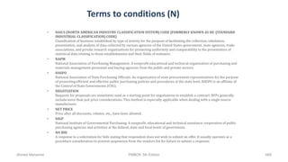 Terms to conditions (N)
• NAICS (NORTH AMERICAN INDUSTRY CLASSIFICATION SYSTEM) CODE [FORMERLY KNOWN AS SIC (STANDARD
INDUSTRIAL CLASSIFICATION) CODE]
Classification of business established by type of activity for the purpose of facilitating the collection, tabulation,
presentation, and analysis of data collected by various agencies of the United States government, state agencies, trade
associations, and private research organizations for promoting uniformity and comparability in the presentation of
statistical data relating to those establishments and their fields of endeavor.
• NAPM
National Association of Purchasing Management. A nonprofit educational and technical organization of purchasing and
materials management personnel and buying agencies from the public and private sectors.
• NASPO
National Association of State Purchasing Officials. An organization of state procurement representatives for the purpose
of promoting efficient and effective public purchasing policies and procedures at the state level. NASPO is an affiliate of
the Control of State Governments (CSG).
• NEGOTIATION
Requests for proposals are sometimes used as a starting point for negotiations to establish a contract. RFPs generally
include more than just price considerations. This method is especially applicable when dealing with a single source
manufacturer.
• NET PRICE
Price after all discounts, rebates, etc., have been allowed.
• NIGP
National Institute of Governmental Purchasing. A nonprofit, educational and technical assistance corporation of public
purchasing agencies and activities at the federal, state and local levels of government.
• NO BID
A response to a solicitation for bids stating that respondent does not wish to submit an offer. It usually operates as a
procedure consideration to prevent suspension from the vendors list for failure to submit a response.
Ahmad Maharma PMBOK 5th Edition 669
 